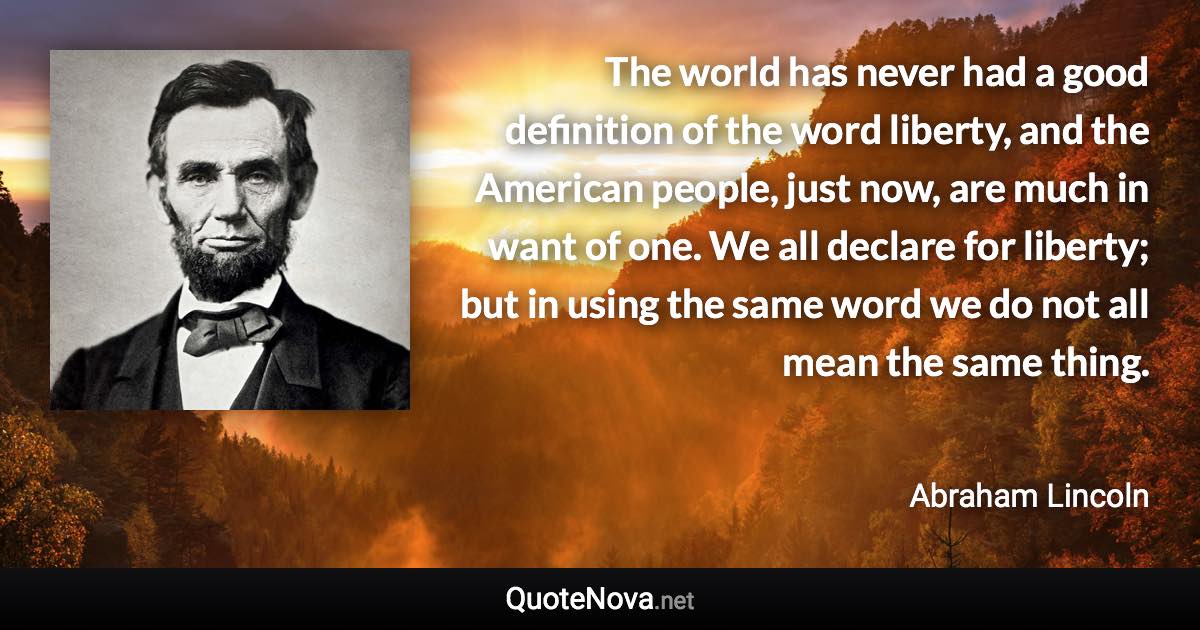 The world has never had a good definition of the word liberty, and the American people, just now, are much in want of one. We all declare for liberty; but in using the same word we do not all mean the same thing. - Abraham Lincoln quote