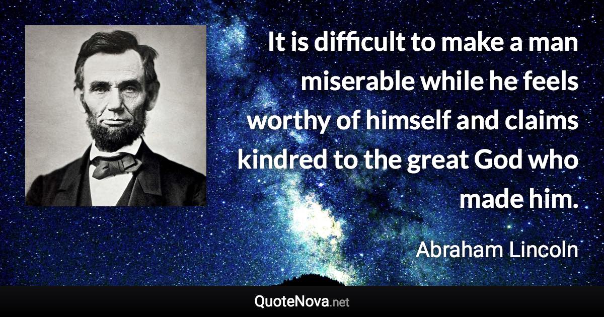 It is difficult to make a man miserable while he feels worthy of himself and claims kindred to the great God who made him. - Abraham Lincoln quote