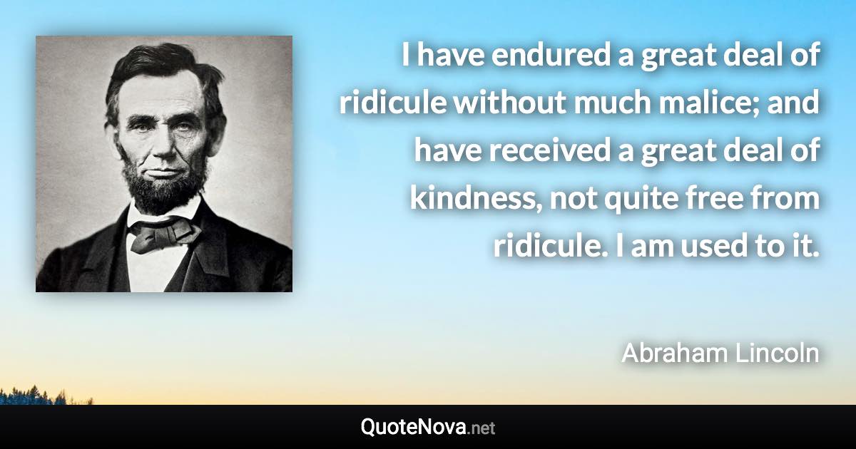 I have endured a great deal of ridicule without much malice; and have received a great deal of kindness, not quite free from ridicule. I am used to it. - Abraham Lincoln quote