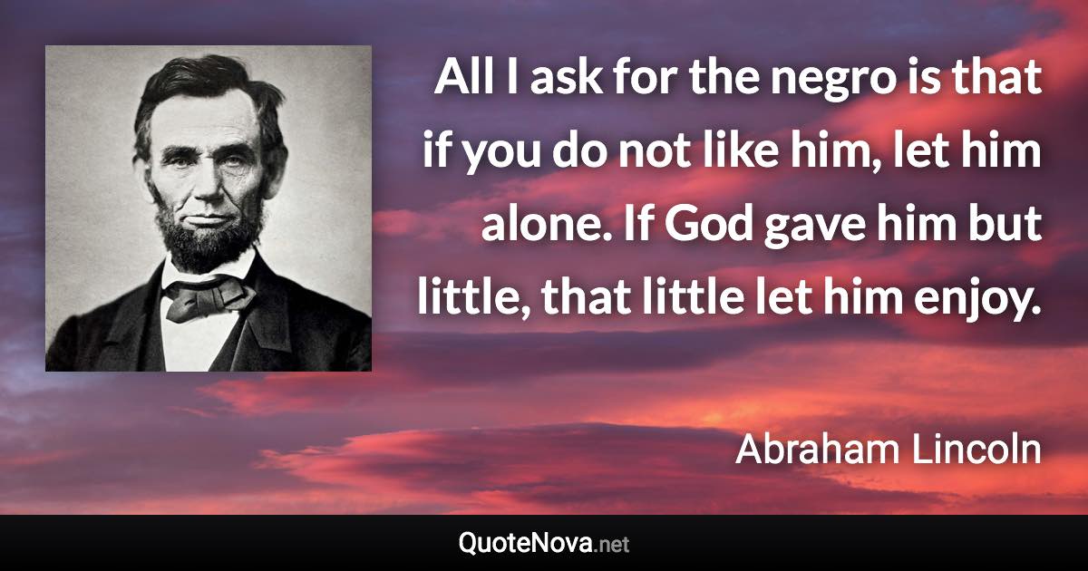 All I ask for the negro is that if you do not like him, let him alone. If God gave him but little, that little let him enjoy. - Abraham Lincoln quote