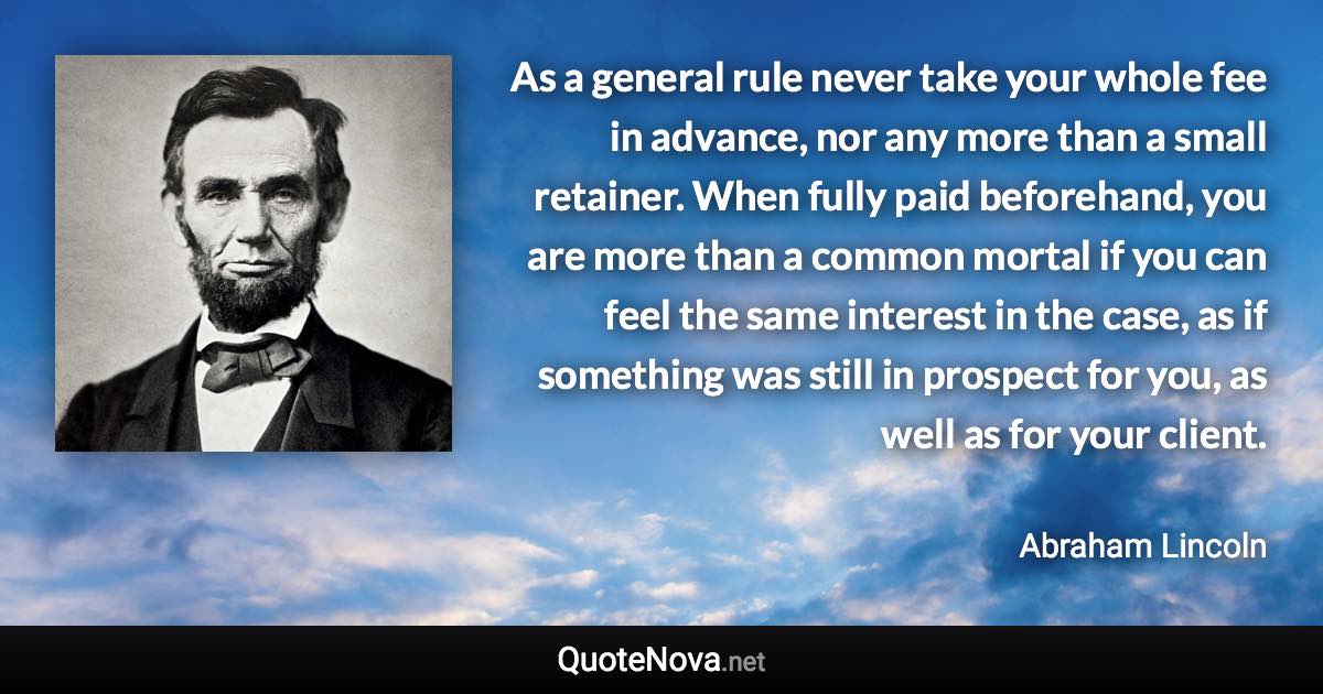 As a general rule never take your whole fee in advance, nor any more than a small retainer. When fully paid beforehand, you are more than a common mortal if you can feel the same interest in the case, as if something was still in prospect for you, as well as for your client. - Abraham Lincoln quote