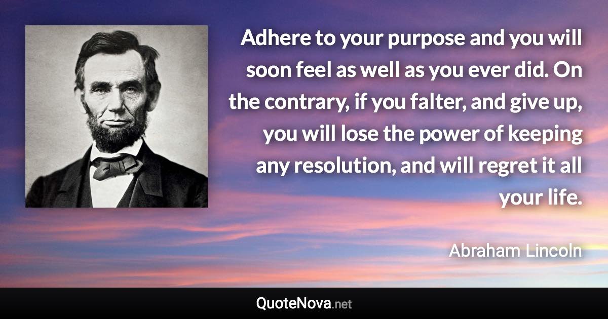 Adhere to your purpose and you will soon feel as well as you ever did. On the contrary, if you falter, and give up, you will lose the power of keeping any resolution, and will regret it all your life. - Abraham Lincoln quote