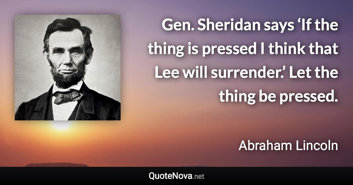 Gen. Sheridan says ‘If the thing is pressed I think that Lee will surrender.’ Let the thing be pressed. - Abraham Lincoln quote