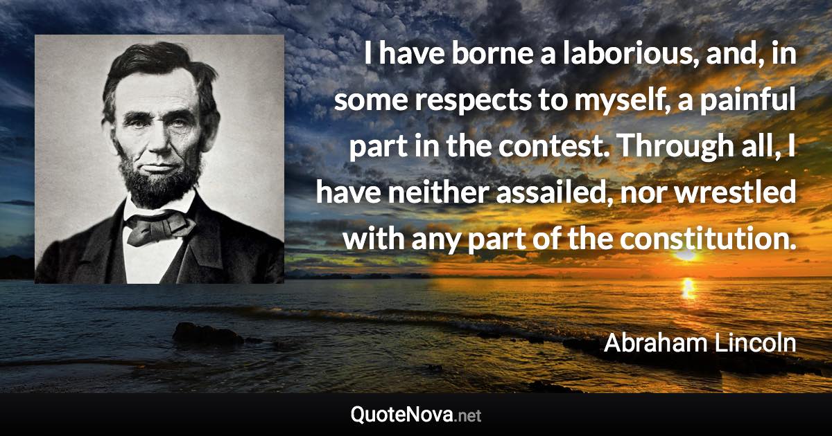 I have borne a laborious, and, in some respects to myself, a painful part in the contest. Through all, I have neither assailed, nor wrestled with any part of the constitution. - Abraham Lincoln quote