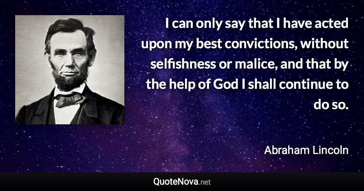 I can only say that I have acted upon my best convictions, without selfishness or malice, and that by the help of God I shall continue to do so. - Abraham Lincoln quote