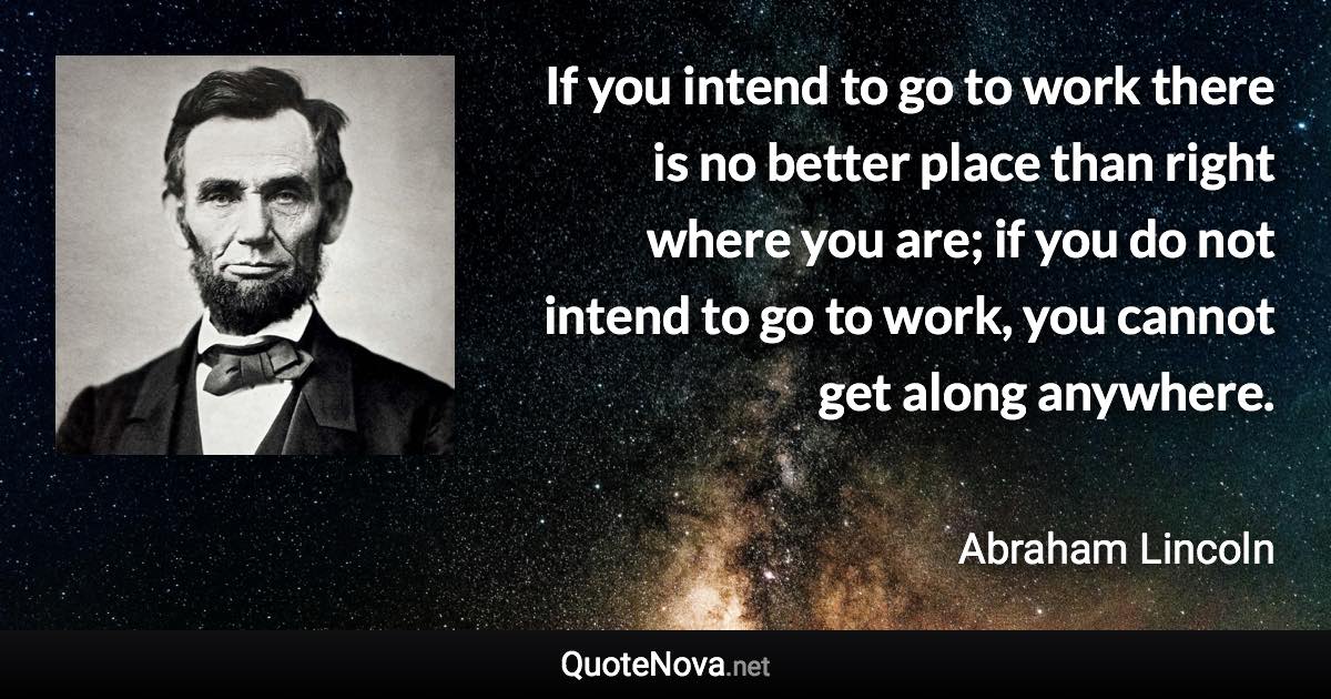 If you intend to go to work there is no better place than right where you are; if you do not intend to go to work, you cannot get along anywhere. - Abraham Lincoln quote