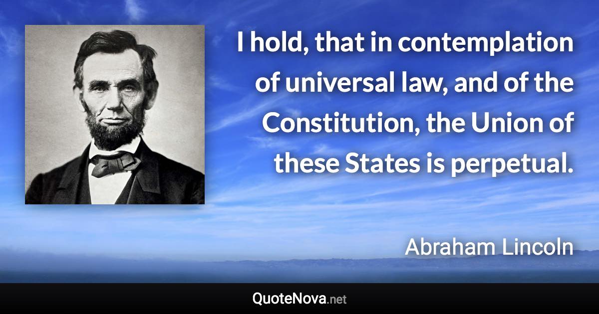 I hold, that in contemplation of universal law, and of the Constitution, the Union of these States is perpetual. - Abraham Lincoln quote