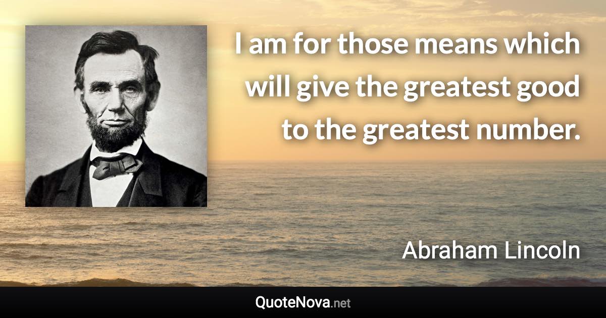 I am for those means which will give the greatest good to the greatest number. - Abraham Lincoln quote