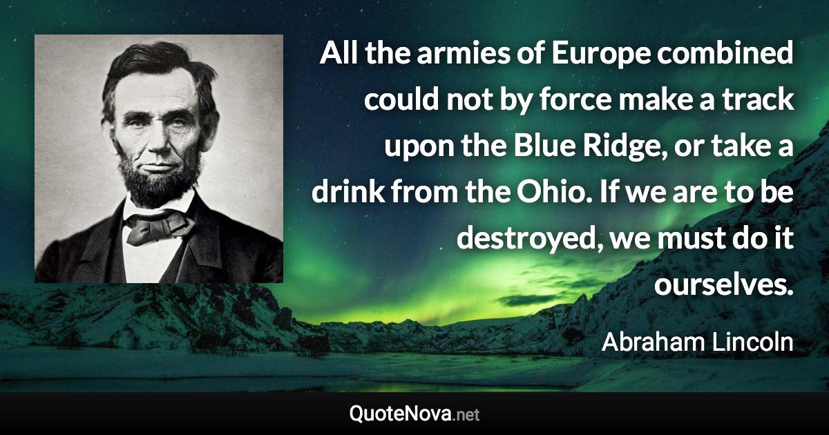 All the armies of Europe combined could not by force make a track upon the Blue Ridge, or take a drink from the Ohio. If we are to be destroyed, we must do it ourselves. - Abraham Lincoln quote