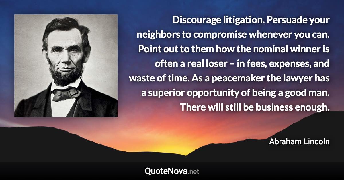 Discourage litigation. Persuade your neighbors to compromise whenever you can. Point out to them how the nominal winner is often a real loser – in fees, expenses, and waste of time. As a peacemaker the lawyer has a superior opportunity of being a good man. There will still be business enough. - Abraham Lincoln quote