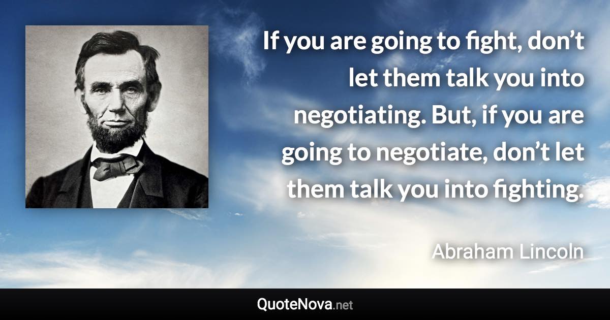 If you are going to fight, don’t let them talk you into negotiating. But, if you are going to negotiate, don’t let them talk you into fighting. - Abraham Lincoln quote