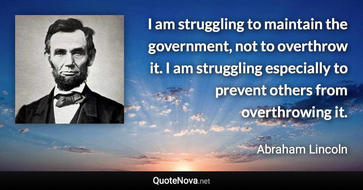 I am struggling to maintain the government, not to overthrow it. I am struggling especially to prevent others from overthrowing it. - Abraham Lincoln quote