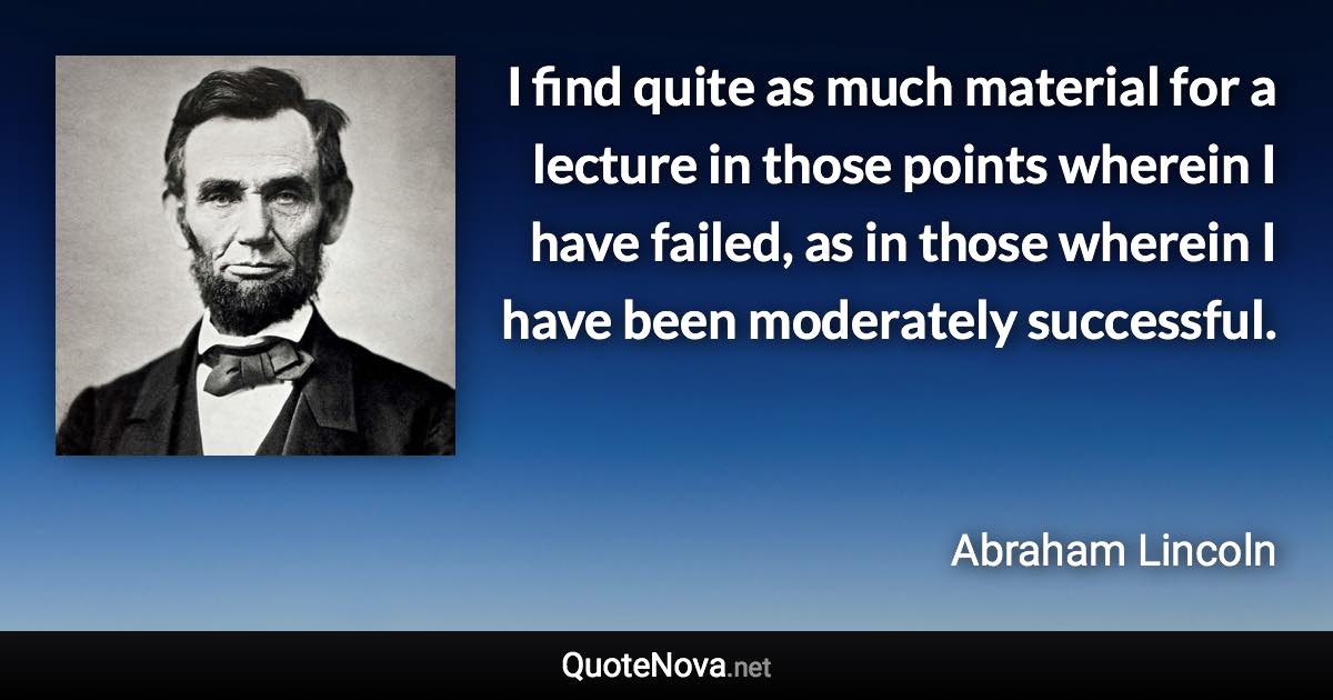 I find quite as much material for a lecture in those points wherein I have failed, as in those wherein I have been moderately successful. - Abraham Lincoln quote