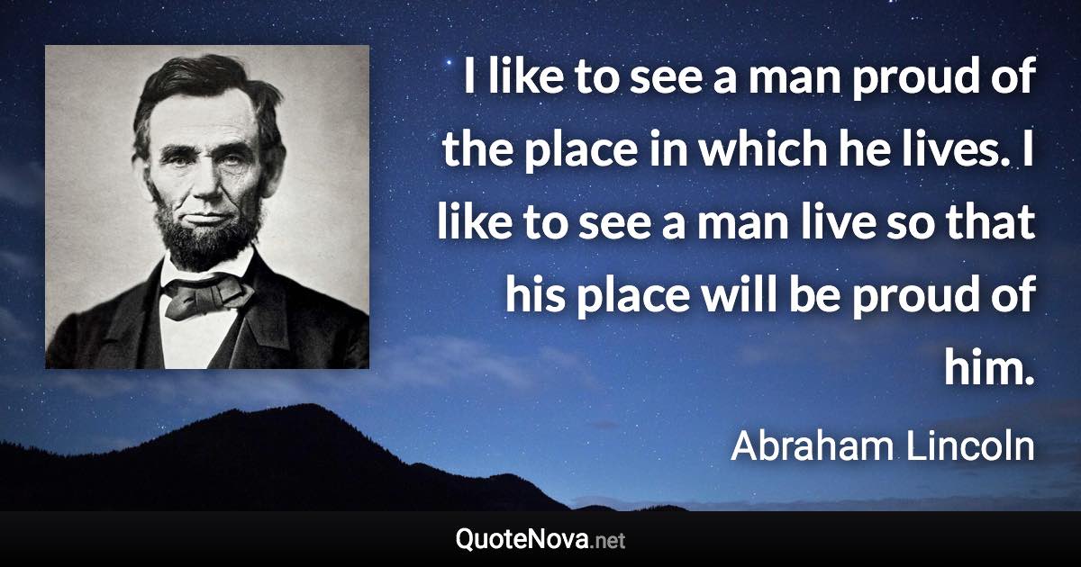 I like to see a man proud of the place in which he lives. I like to see a man live so that his place will be proud of him. - Abraham Lincoln quote