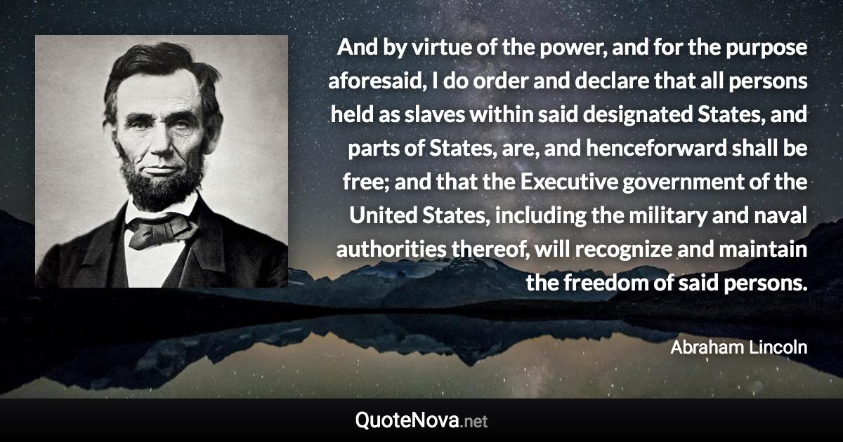 And by virtue of the power, and for the purpose aforesaid, I do order and declare that all persons held as slaves within said designated States, and parts of States, are, and henceforward shall be free; and that the Executive government of the United States, including the military and naval authorities thereof, will recognize and maintain the freedom of said persons. - Abraham Lincoln quote