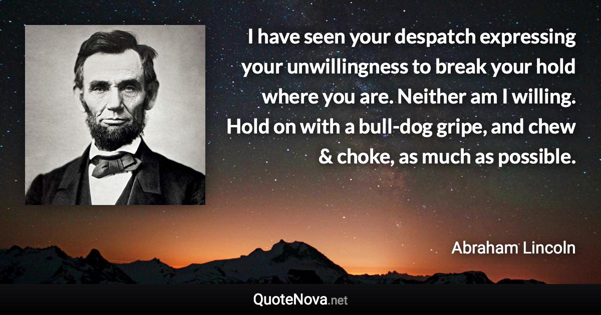 I have seen your despatch expressing your unwillingness to break your hold where you are. Neither am I willing. Hold on with a bull-dog gripe, and chew & choke, as much as possible. - Abraham Lincoln quote