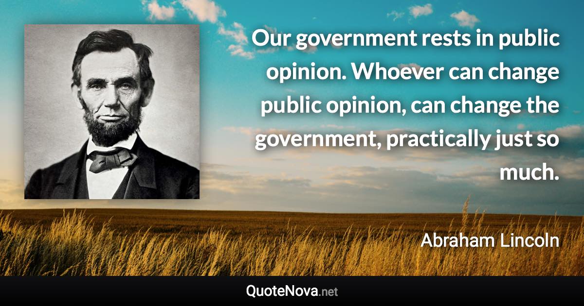 Our government rests in public opinion. Whoever can change public opinion, can change the government, practically just so much. - Abraham Lincoln quote