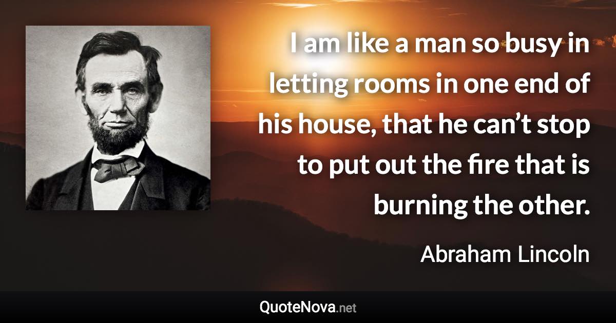 I am like a man so busy in letting rooms in one end of his house, that he can’t stop to put out the fire that is burning the other. - Abraham Lincoln quote