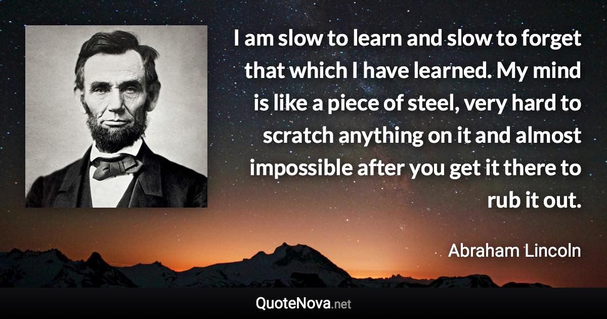 I am slow to learn and slow to forget that which I have learned. My mind is like a piece of steel, very hard to scratch anything on it and almost impossible after you get it there to rub it out. - Abraham Lincoln quote