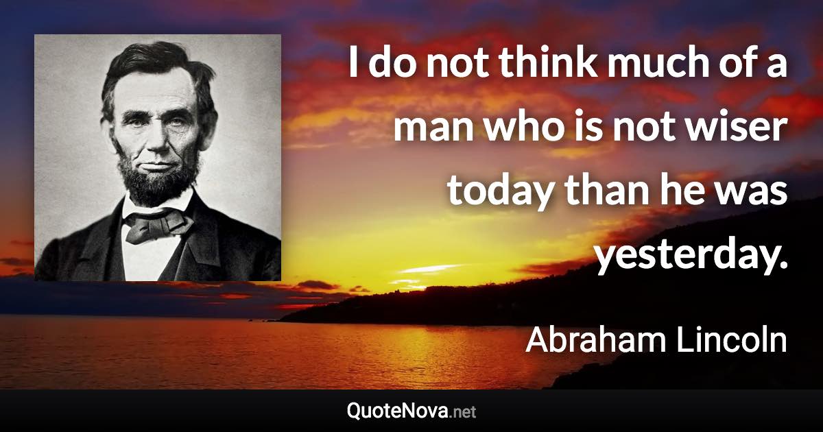 I do not think much of a man who is not wiser today than he was yesterday. - Abraham Lincoln quote