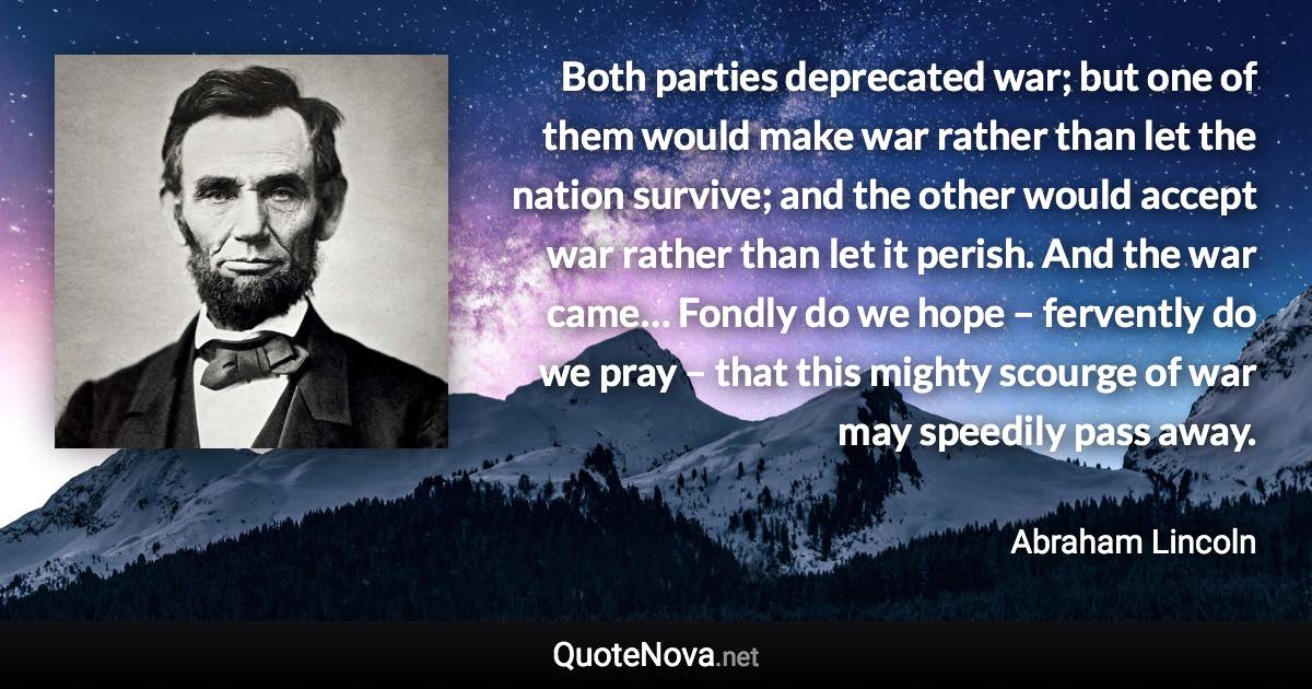 Both parties deprecated war; but one of them would make war rather than let the nation survive; and the other would accept war rather than let it perish. And the war came… Fondly do we hope – fervently do we pray – that this mighty scourge of war may speedily pass away. - Abraham Lincoln quote