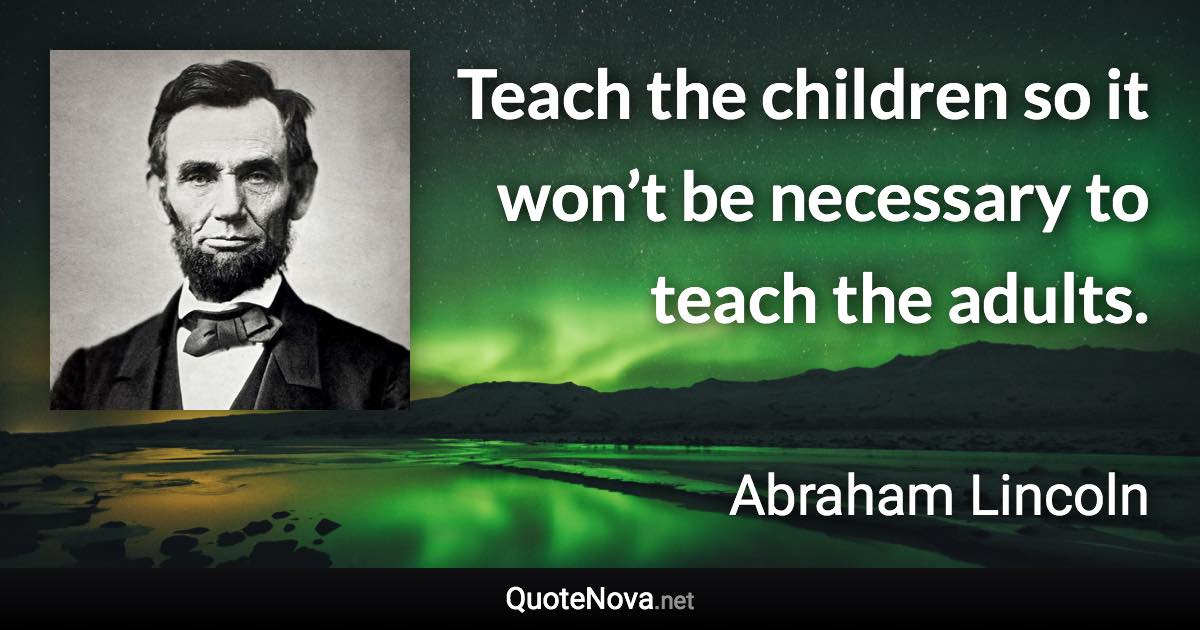 Teach the children so it won’t be necessary to teach the adults. - Abraham Lincoln quote