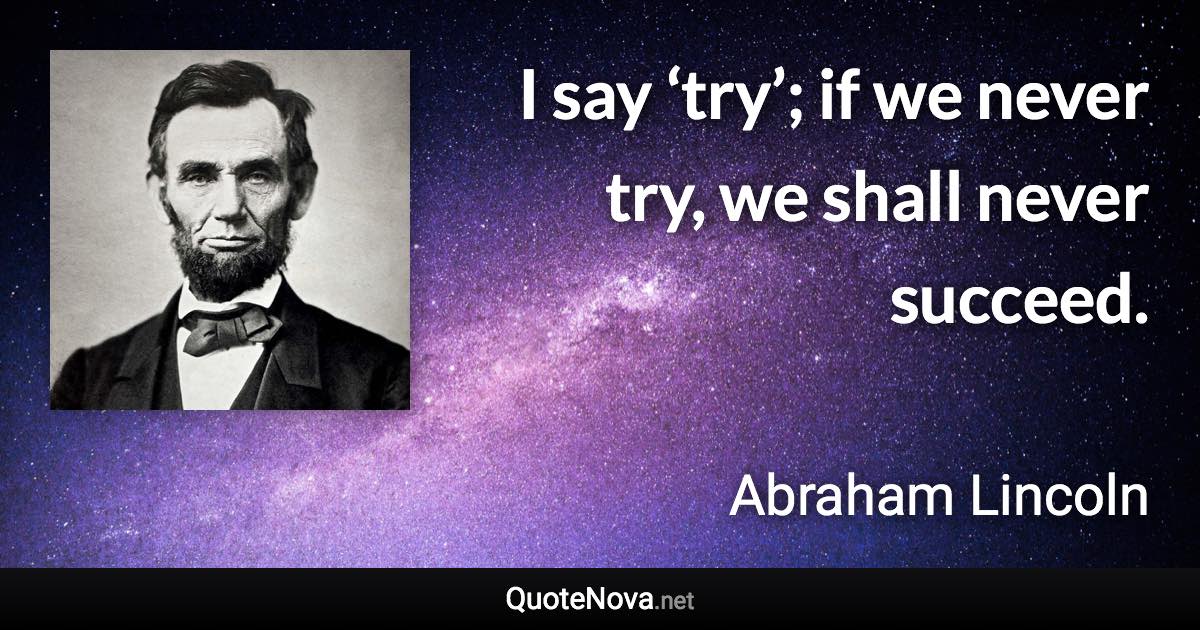 I say ‘try’; if we never try, we shall never succeed. - Abraham Lincoln quote