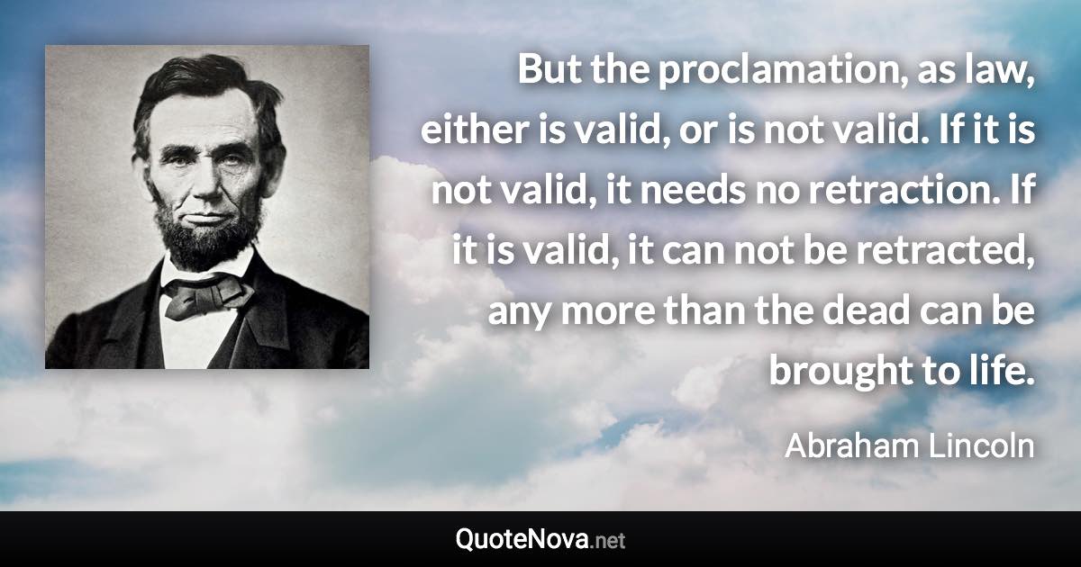 But the proclamation, as law, either is valid, or is not valid. If it is not valid, it needs no retraction. If it is valid, it can not be retracted, any more than the dead can be brought to life. - Abraham Lincoln quote