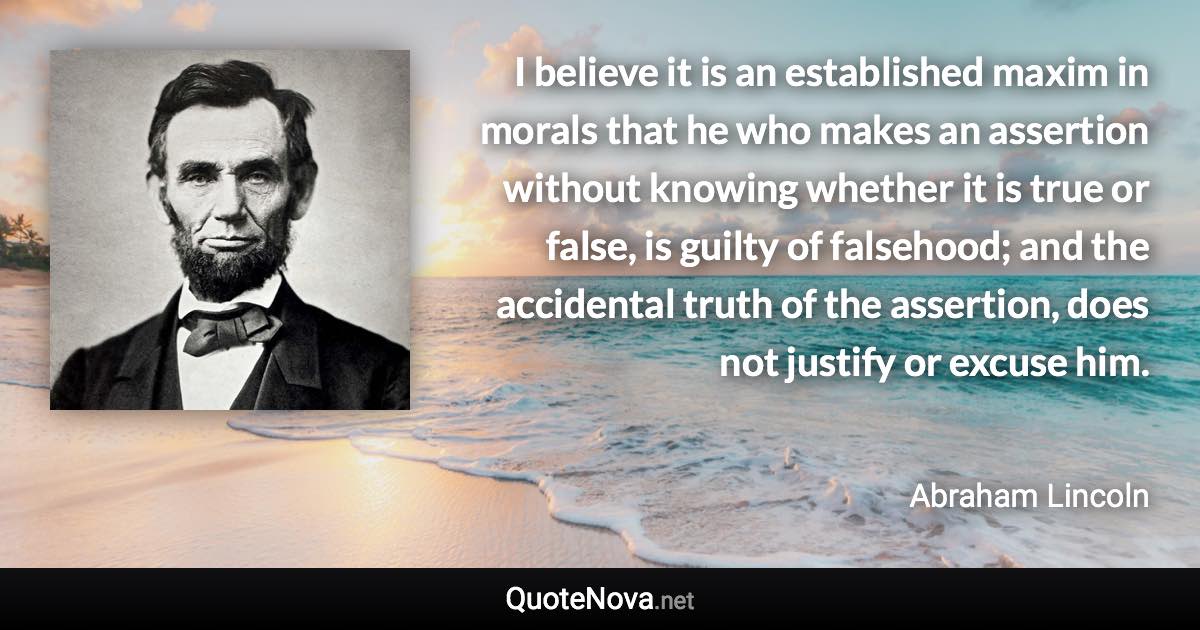 I believe it is an established maxim in morals that he who makes an assertion without knowing whether it is true or false, is guilty of falsehood; and the accidental truth of the assertion, does not justify or excuse him. - Abraham Lincoln quote