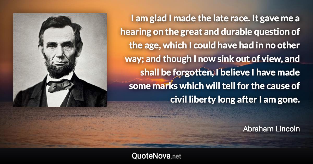 I am glad I made the late race. It gave me a hearing on the great and durable question of the age, which I could have had in no other way; and though I now sink out of view, and shall be forgotten, I believe I have made some marks which will tell for the cause of civil liberty long after I am gone. - Abraham Lincoln quote