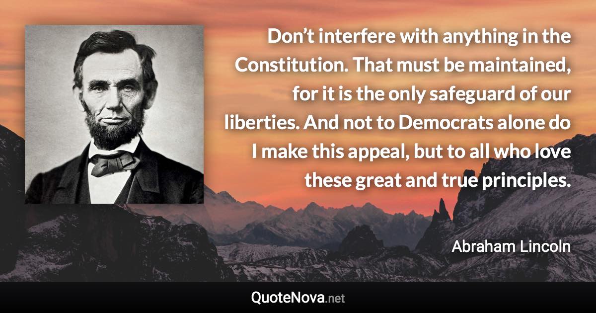 Don’t interfere with anything in the Constitution. That must be maintained, for it is the only safeguard of our liberties. And not to Democrats alone do I make this appeal, but to all who love these great and true principles. - Abraham Lincoln quote