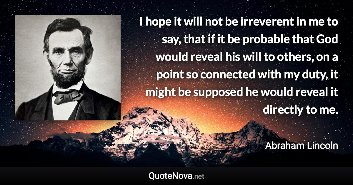 I hope it will not be irreverent in me to say, that if it be probable that God would reveal his will to others, on a point so connected with my duty, it might be supposed he would reveal it directly to me. - Abraham Lincoln quote