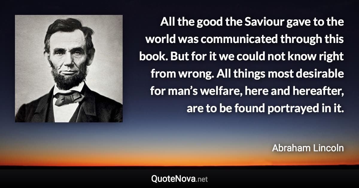 All the good the Saviour gave to the world was communicated through this book. But for it we could not know right from wrong. All things most desirable for man’s welfare, here and hereafter, are to be found portrayed in it. - Abraham Lincoln quote