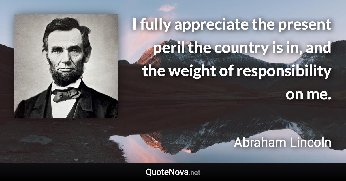 I fully appreciate the present peril the country is in, and the weight of responsibility on me. - Abraham Lincoln quote