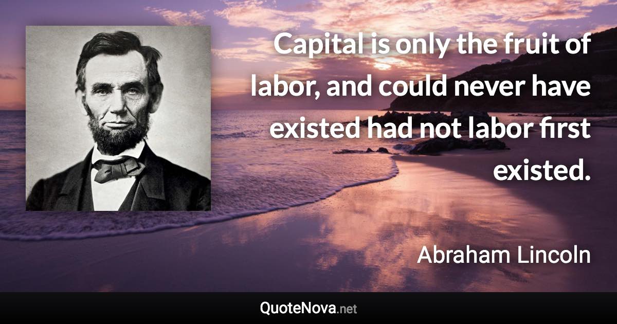 Capital is only the fruit of labor, and could never have existed had not labor first existed. - Abraham Lincoln quote