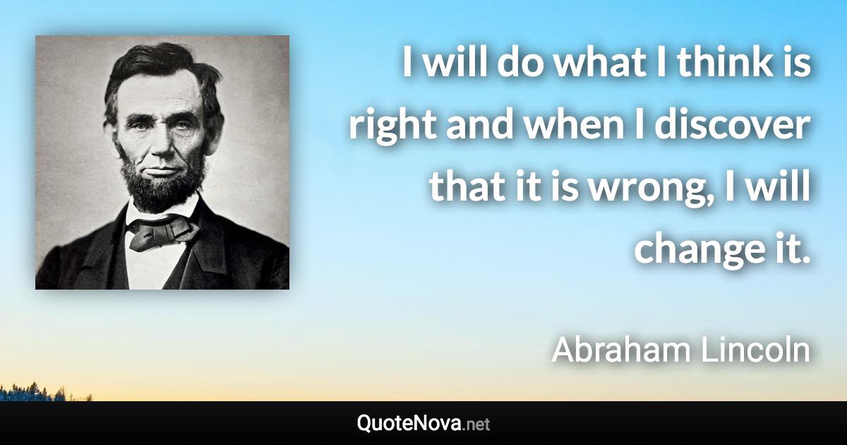 I will do what I think is right and when I discover that it is wrong, I will change it. - Abraham Lincoln quote