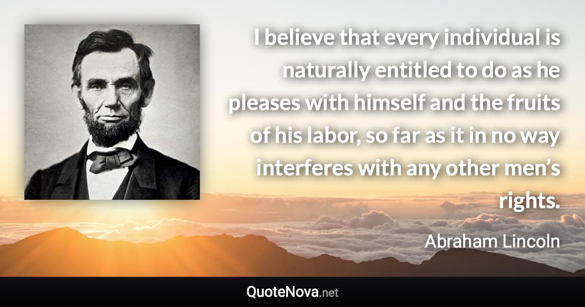 I believe that every individual is naturally entitled to do as he pleases with himself and the fruits of his labor, so far as it in no way interferes with any other men’s rights. - Abraham Lincoln quote