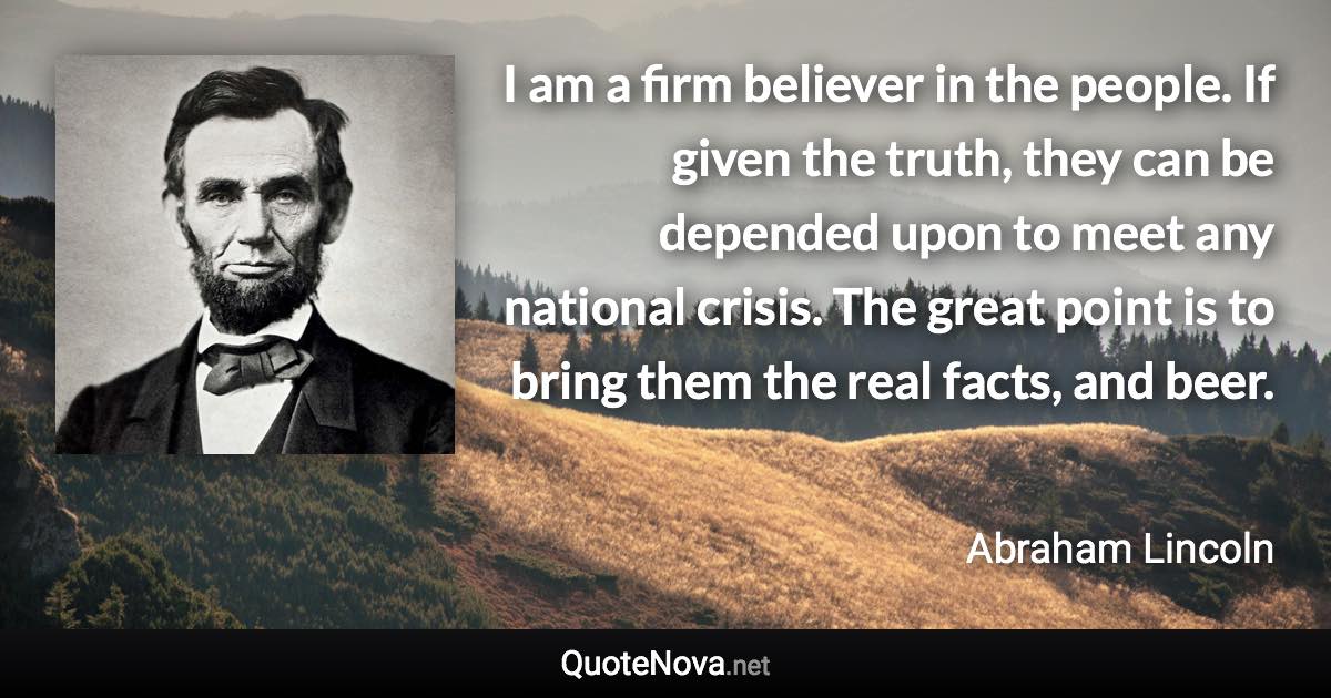 I am a firm believer in the people. If given the truth, they can be depended upon to meet any national crisis. The great point is to bring them the real facts, and beer. - Abraham Lincoln quote