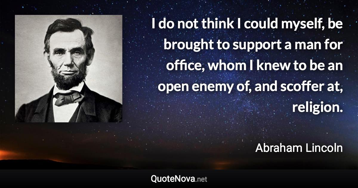 I do not think I could myself, be brought to support a man for office, whom I knew to be an open enemy of, and scoffer at, religion. - Abraham Lincoln quote