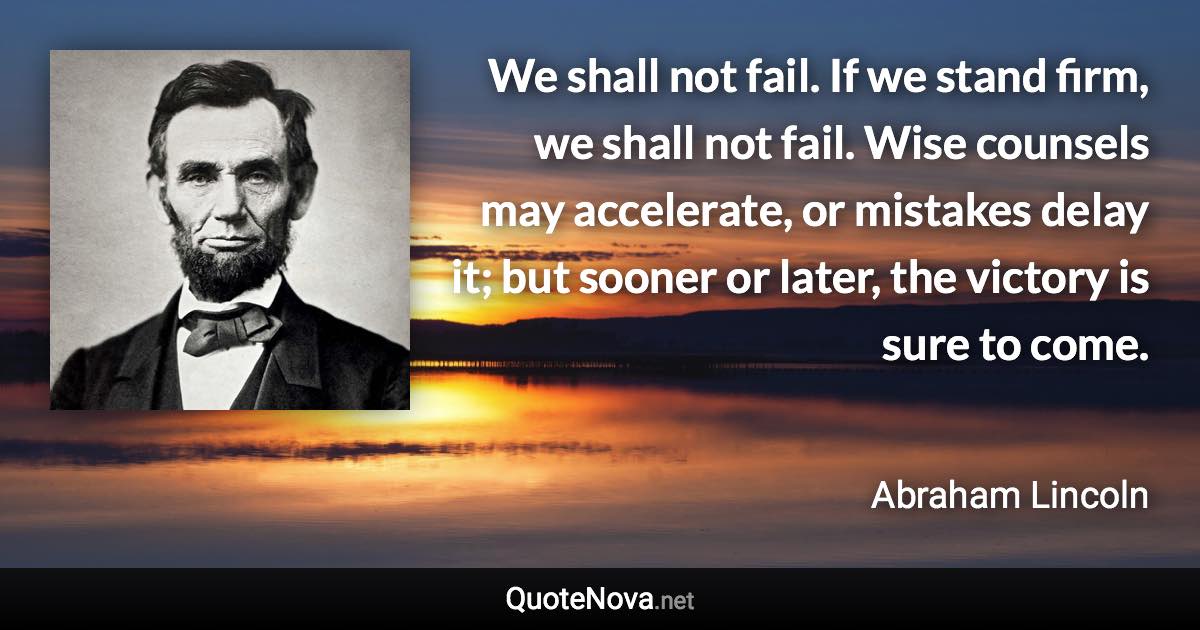 We shall not fail. If we stand firm, we shall not fail. Wise counsels may accelerate, or mistakes delay it; but sooner or later, the victory is sure to come. - Abraham Lincoln quote