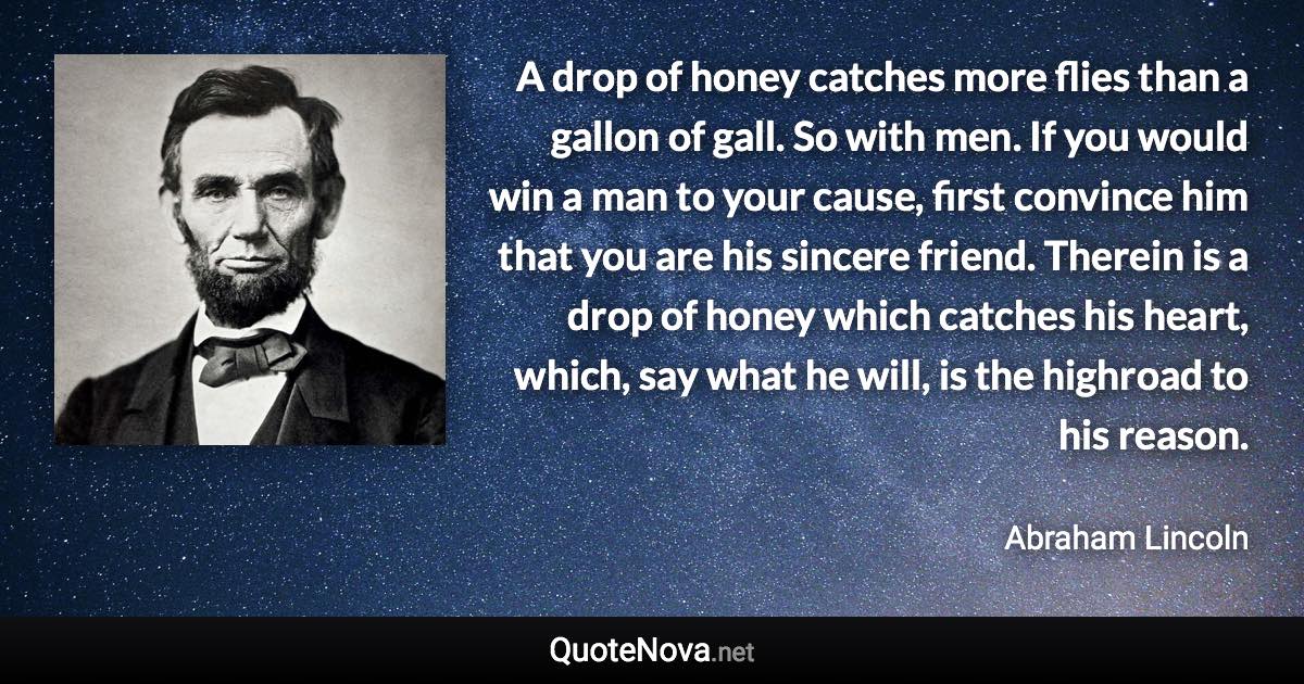 A drop of honey catches more flies than a gallon of gall. So with men. If you would win a man to your cause, first convince him that you are his sincere friend. Therein is a drop of honey which catches his heart, which, say what he will, is the highroad to his reason. - Abraham Lincoln quote