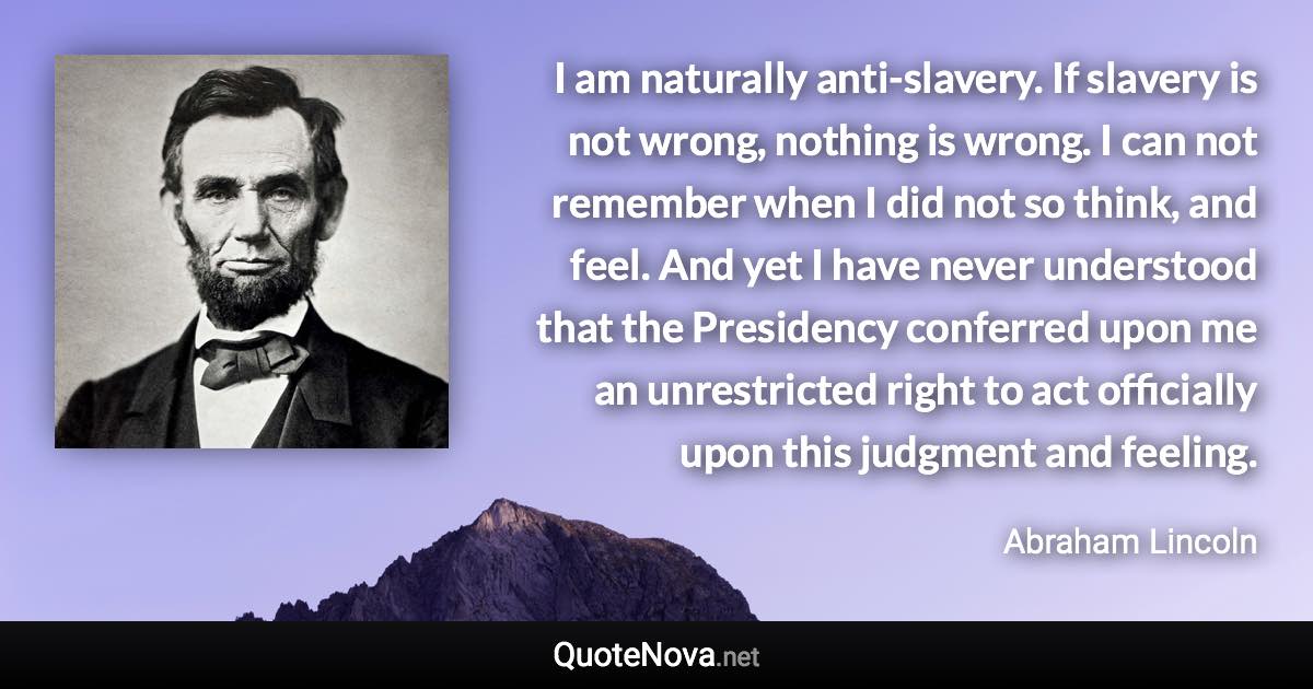 I am naturally anti-slavery. If slavery is not wrong, nothing is wrong. I can not remember when I did not so think, and feel. And yet I have never understood that the Presidency conferred upon me an unrestricted right to act officially upon this judgment and feeling. - Abraham Lincoln quote