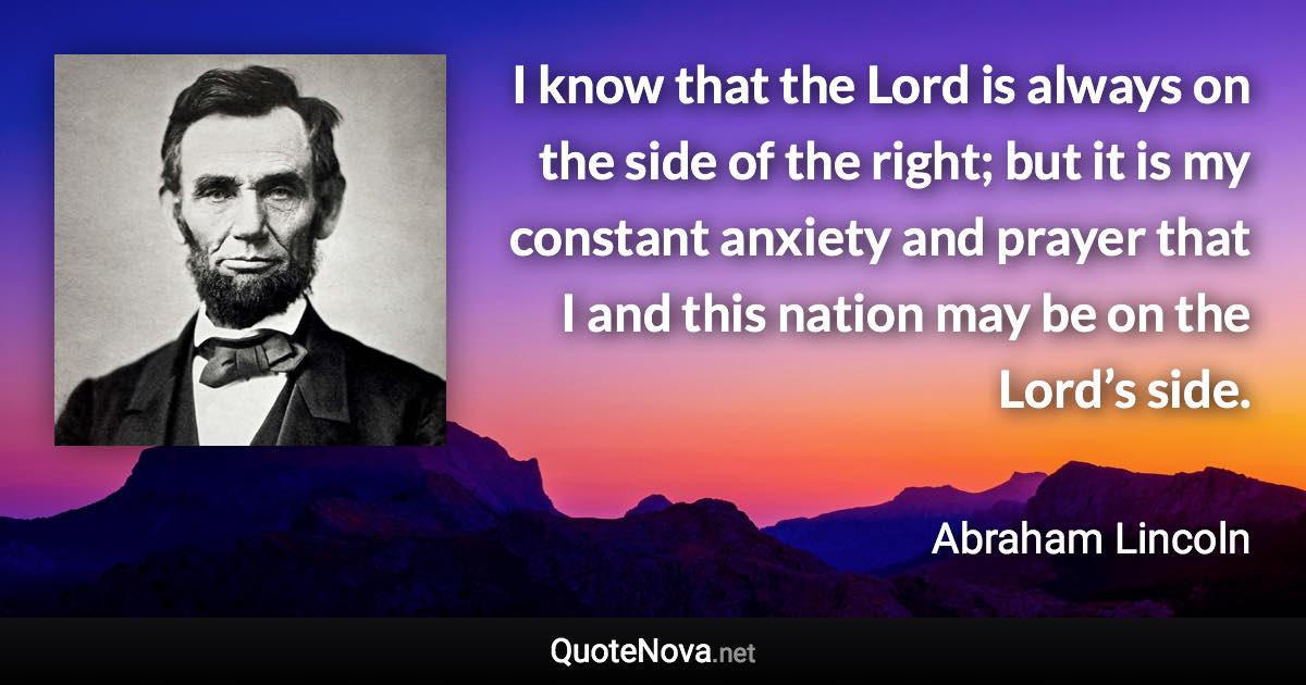 I know that the Lord is always on the side of the right; but it is my constant anxiety and prayer that I and this nation may be on the Lord’s side. - Abraham Lincoln quote