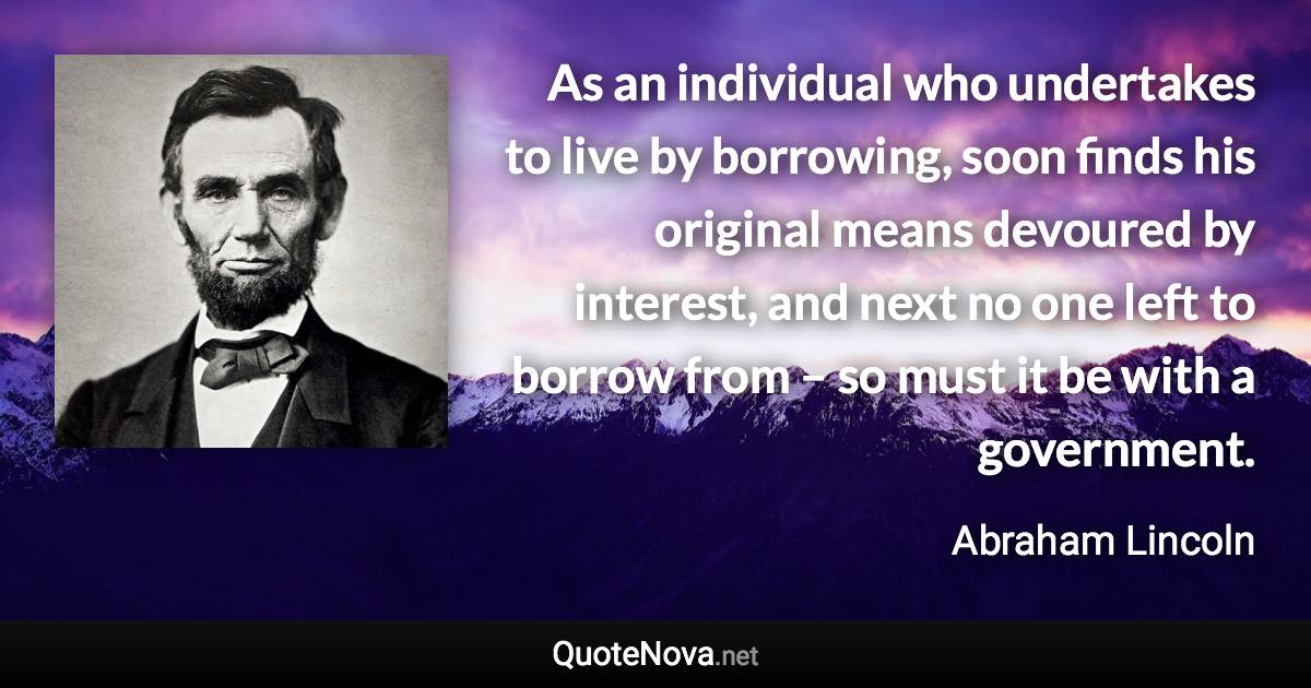 As an individual who undertakes to live by borrowing, soon finds his original means devoured by interest, and next no one left to borrow from – so must it be with a government. - Abraham Lincoln quote