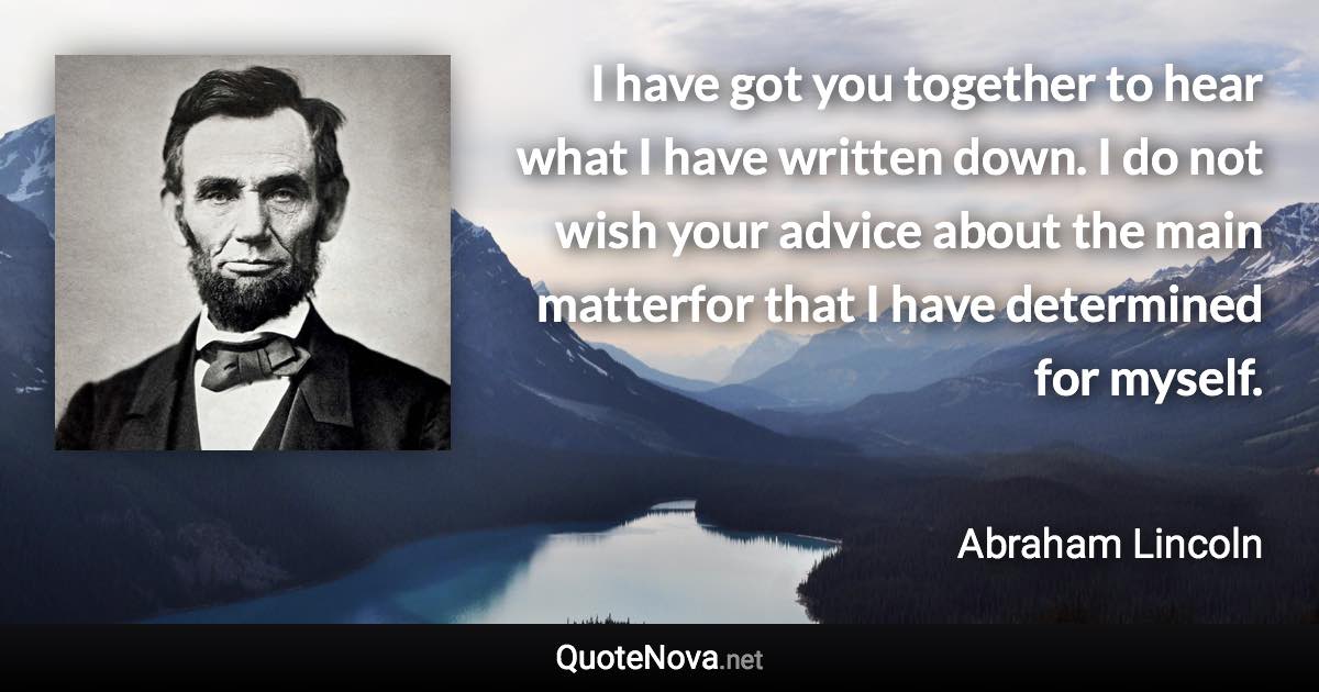 I have got you together to hear what I have written down. I do not wish your advice about the main matterfor that I have determined for myself. - Abraham Lincoln quote