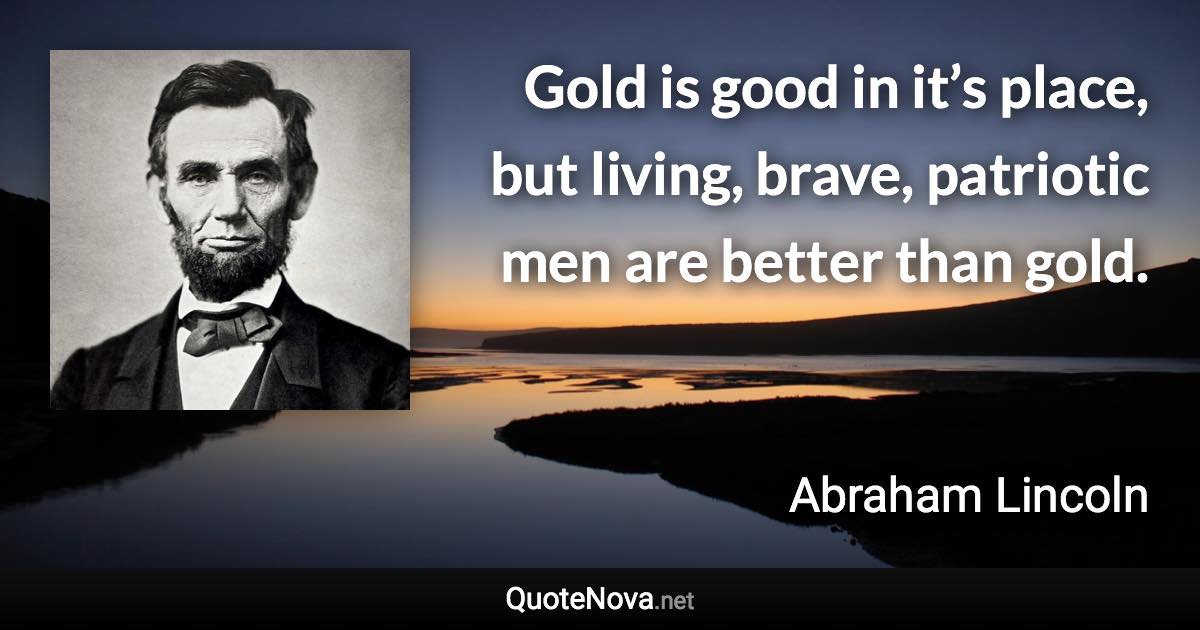 Gold is good in it’s place, but living, brave, patriotic men are better than gold. - Abraham Lincoln quote