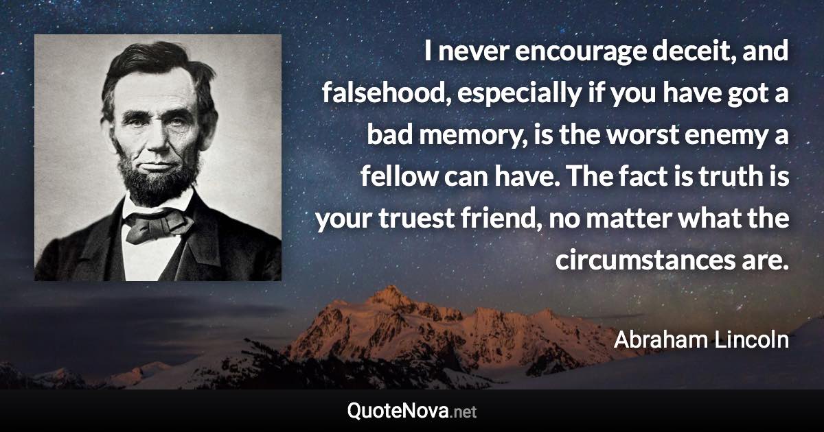 I never encourage deceit, and falsehood, especially if you have got a bad memory, is the worst enemy a fellow can have. The fact is truth is your truest friend, no matter what the circumstances are. - Abraham Lincoln quote