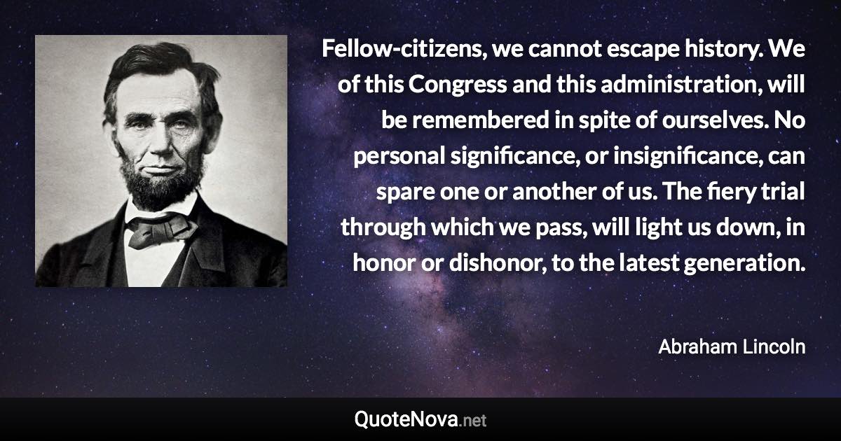 Fellow-citizens, we cannot escape history. We of this Congress and this administration, will be remembered in spite of ourselves. No personal significance, or insignificance, can spare one or another of us. The fiery trial through which we pass, will light us down, in honor or dishonor, to the latest generation. - Abraham Lincoln quote