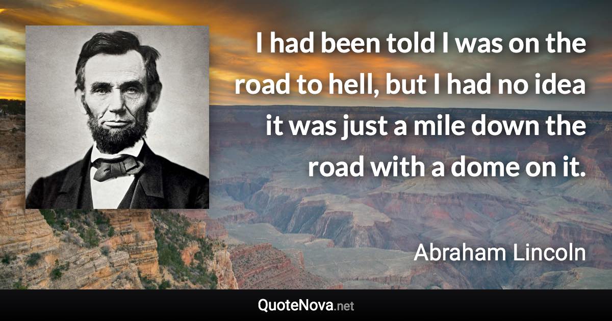 I had been told I was on the road to hell, but I had no idea it was just a mile down the road with a dome on it. - Abraham Lincoln quote