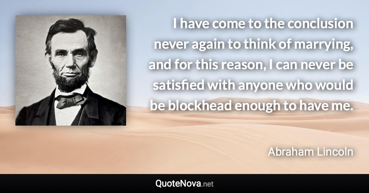 I have come to the conclusion never again to think of marrying, and for this reason, I can never be satisfied with anyone who would be blockhead enough to have me. - Abraham Lincoln quote